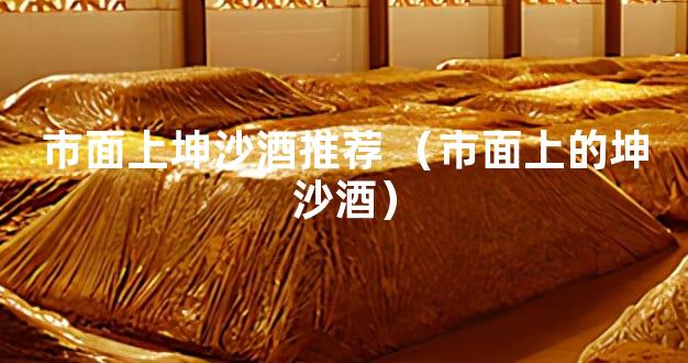 市面上坤沙酒推荐 （市面上的坤沙酒）